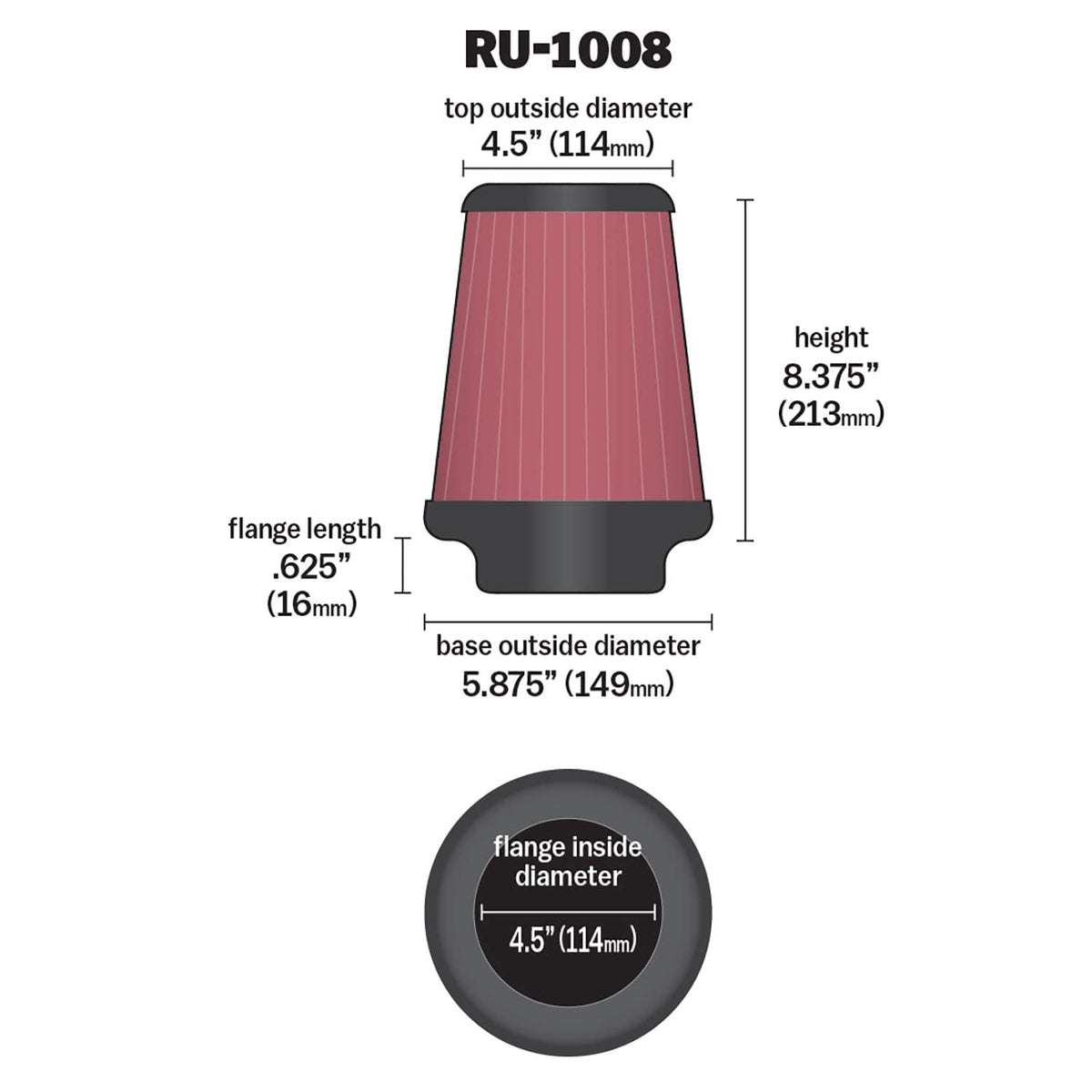 K&N FILTER RU-1008 K&N High-Flow Original Lifetime Universal Clamp-On Air Filter: High Performance, Premium: Flange Diameter: 4.5 In, Filter Height: 8.375 In, Flange Length: 0.625 In, Shape: Round Tapered, RU-1008